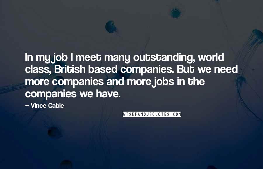 Vince Cable Quotes: In my job I meet many outstanding, world class, British based companies. But we need more companies and more jobs in the companies we have.