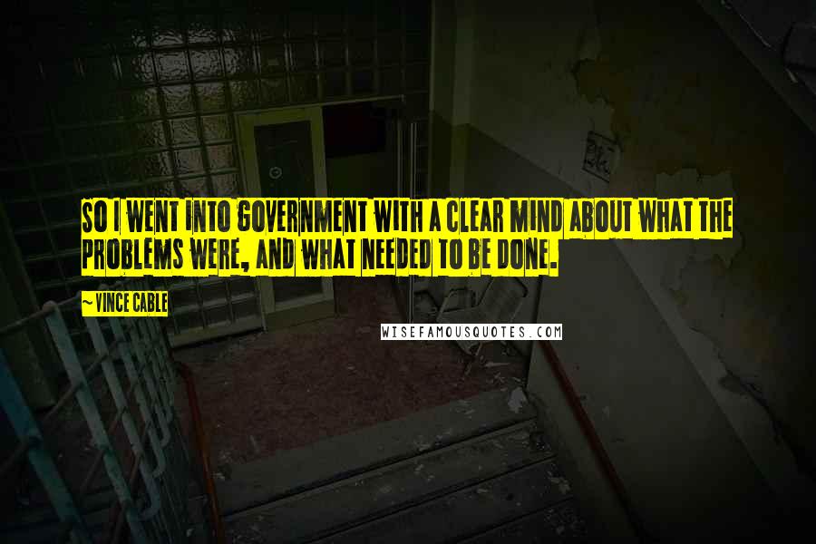 Vince Cable Quotes: So I went into government with a clear mind about what the problems were, and what needed to be done.