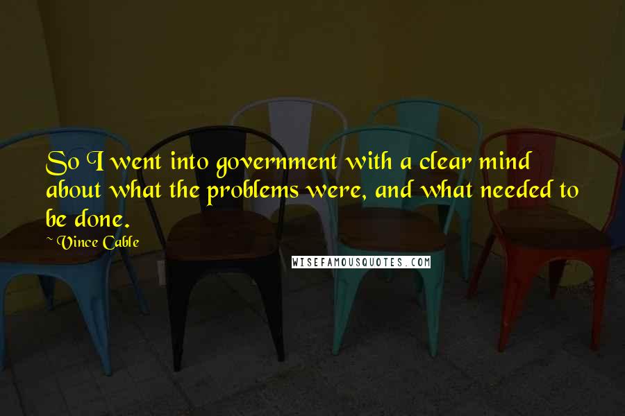 Vince Cable Quotes: So I went into government with a clear mind about what the problems were, and what needed to be done.