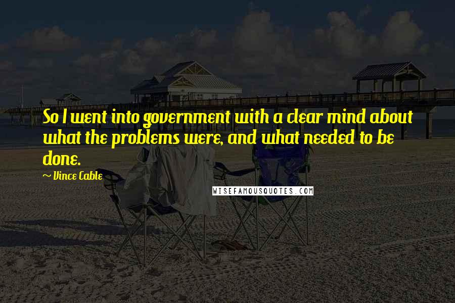 Vince Cable Quotes: So I went into government with a clear mind about what the problems were, and what needed to be done.