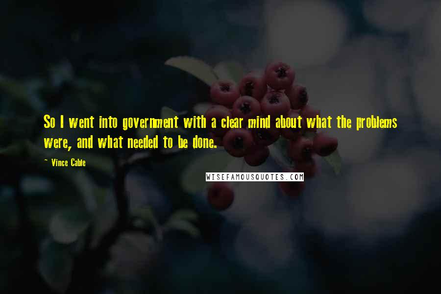 Vince Cable Quotes: So I went into government with a clear mind about what the problems were, and what needed to be done.