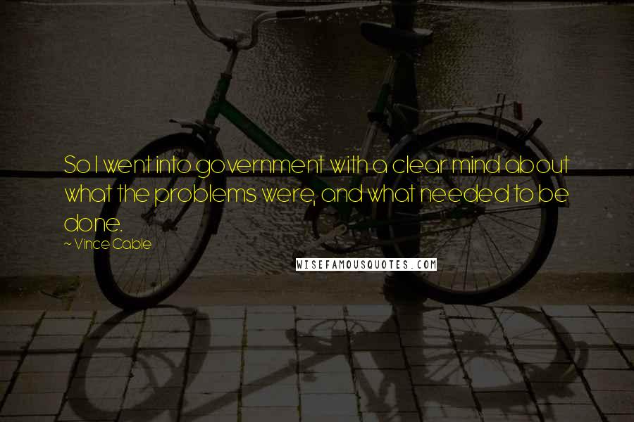 Vince Cable Quotes: So I went into government with a clear mind about what the problems were, and what needed to be done.