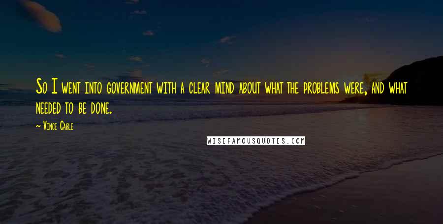 Vince Cable Quotes: So I went into government with a clear mind about what the problems were, and what needed to be done.