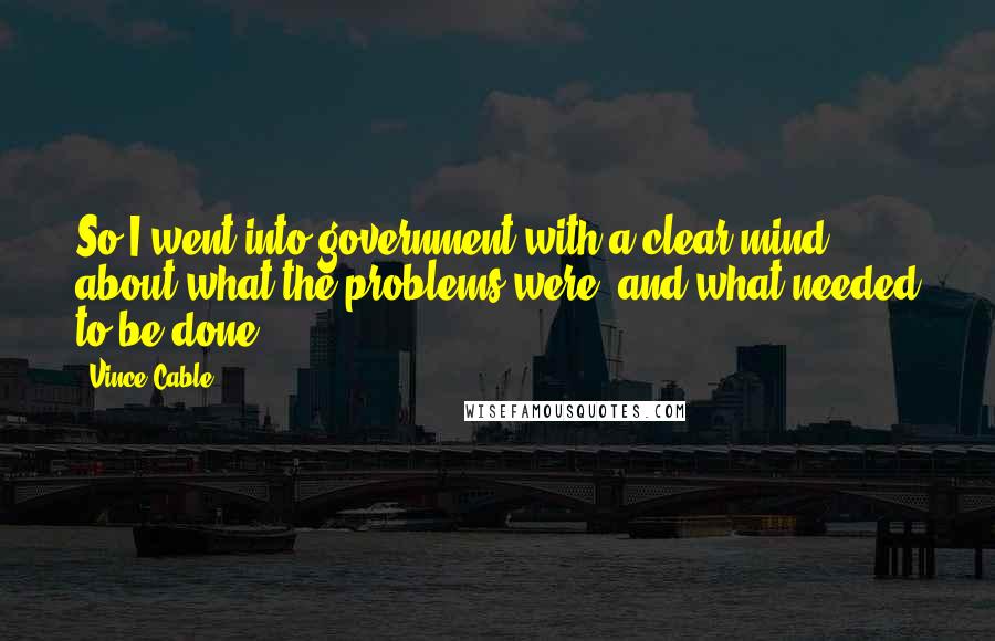 Vince Cable Quotes: So I went into government with a clear mind about what the problems were, and what needed to be done.