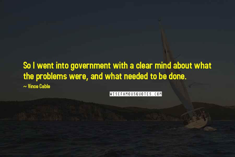 Vince Cable Quotes: So I went into government with a clear mind about what the problems were, and what needed to be done.