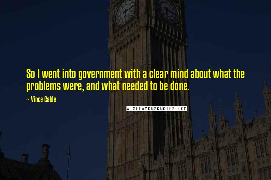 Vince Cable Quotes: So I went into government with a clear mind about what the problems were, and what needed to be done.