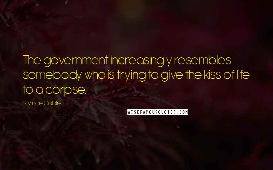 Vince Cable Quotes: The government increasingly resembles somebody who is trying to give the kiss of life to a corpse.