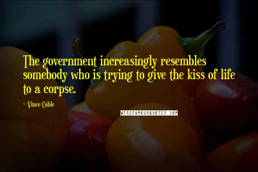 Vince Cable Quotes: The government increasingly resembles somebody who is trying to give the kiss of life to a corpse.