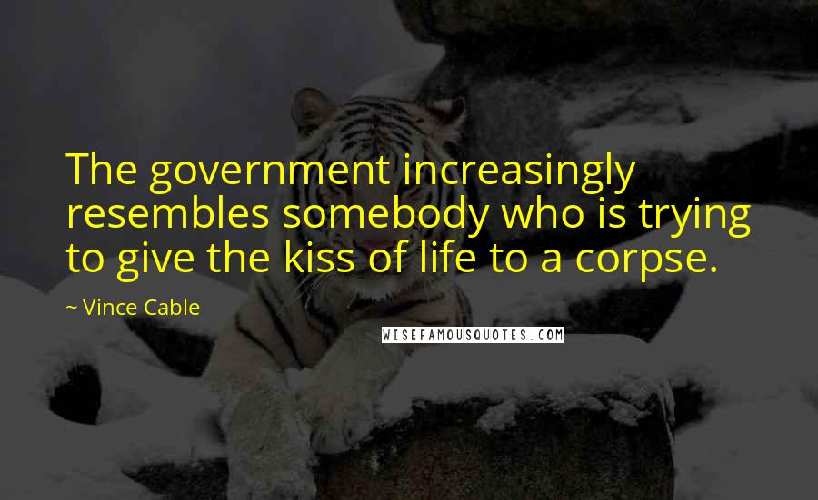 Vince Cable Quotes: The government increasingly resembles somebody who is trying to give the kiss of life to a corpse.