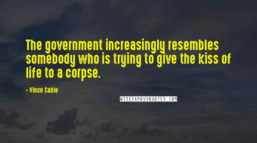 Vince Cable Quotes: The government increasingly resembles somebody who is trying to give the kiss of life to a corpse.