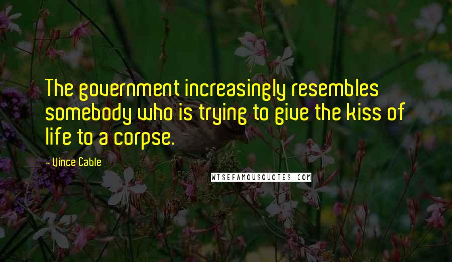 Vince Cable Quotes: The government increasingly resembles somebody who is trying to give the kiss of life to a corpse.