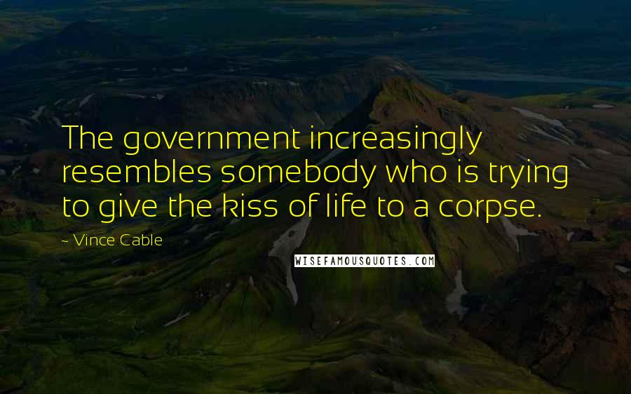 Vince Cable Quotes: The government increasingly resembles somebody who is trying to give the kiss of life to a corpse.