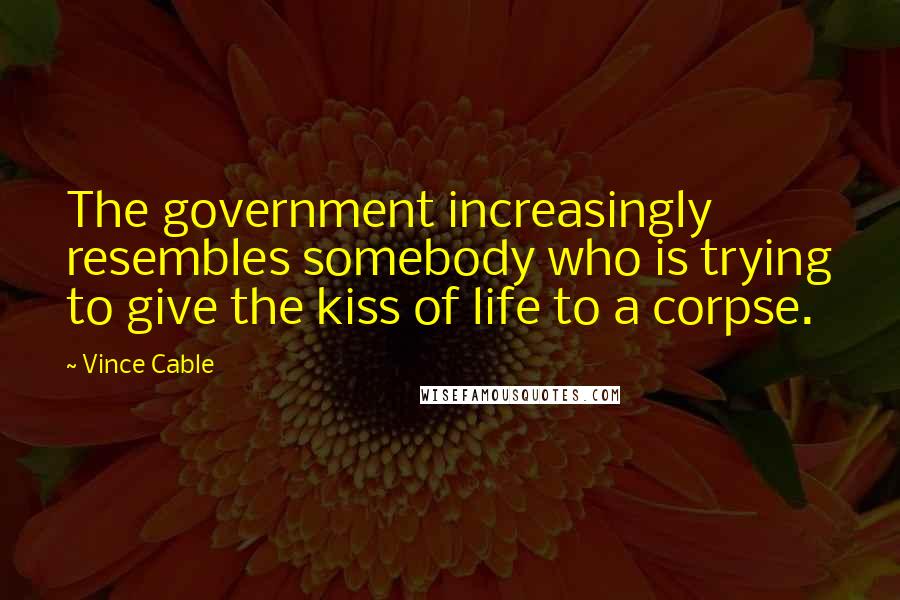 Vince Cable Quotes: The government increasingly resembles somebody who is trying to give the kiss of life to a corpse.