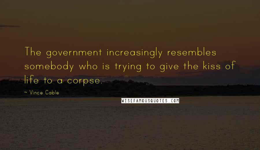 Vince Cable Quotes: The government increasingly resembles somebody who is trying to give the kiss of life to a corpse.