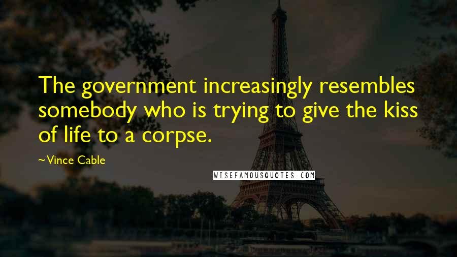 Vince Cable Quotes: The government increasingly resembles somebody who is trying to give the kiss of life to a corpse.