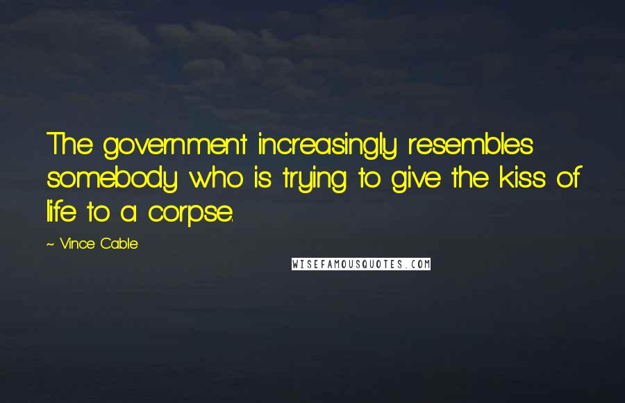 Vince Cable Quotes: The government increasingly resembles somebody who is trying to give the kiss of life to a corpse.