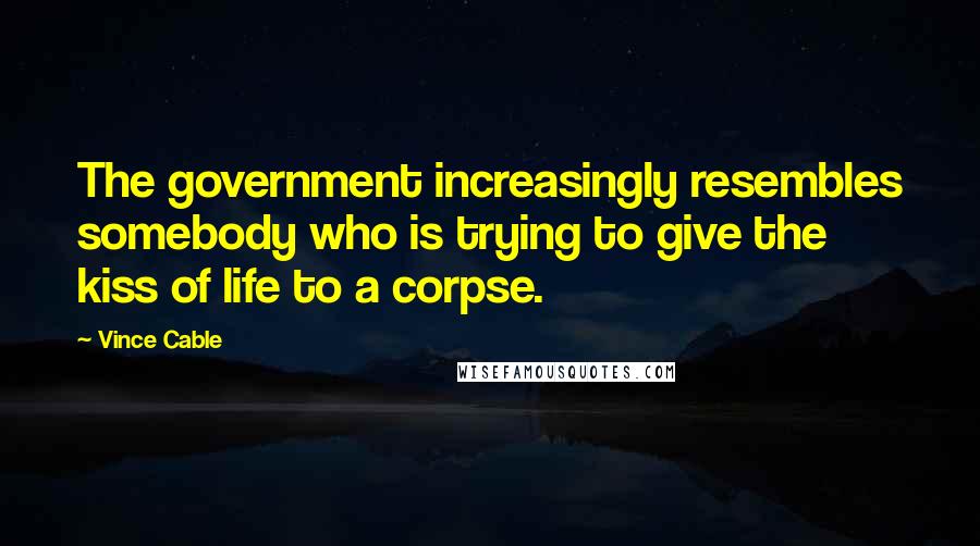 Vince Cable Quotes: The government increasingly resembles somebody who is trying to give the kiss of life to a corpse.