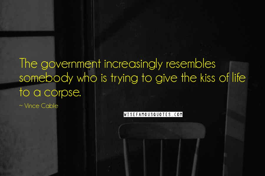 Vince Cable Quotes: The government increasingly resembles somebody who is trying to give the kiss of life to a corpse.