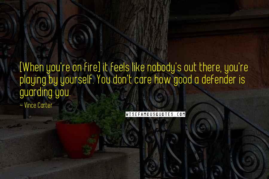 Vince Carter Quotes: [When you're on fire] it feels like nobody's out there, you're playing by yourself. You don't care how good a defender is guarding you.