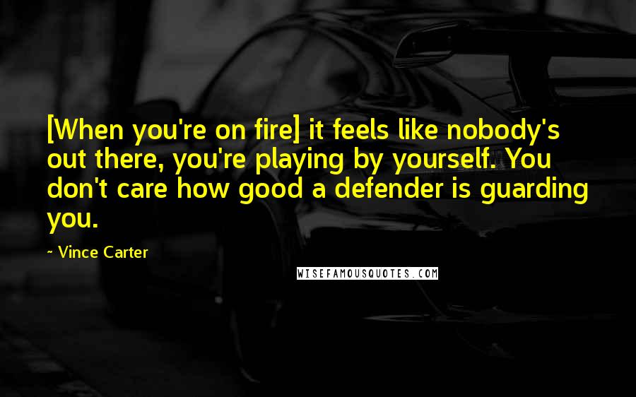 Vince Carter Quotes: [When you're on fire] it feels like nobody's out there, you're playing by yourself. You don't care how good a defender is guarding you.