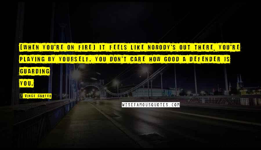 Vince Carter Quotes: [When you're on fire] it feels like nobody's out there, you're playing by yourself. You don't care how good a defender is guarding you.
