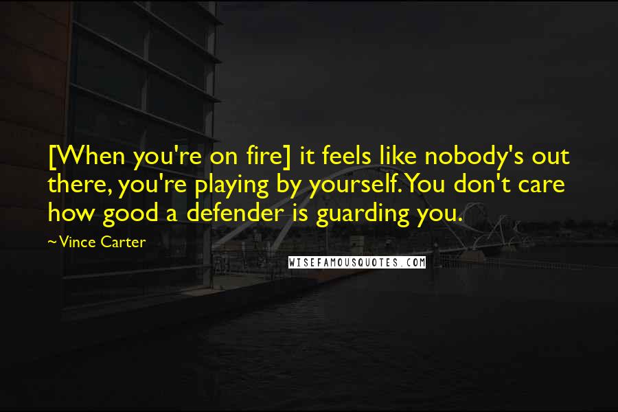 Vince Carter Quotes: [When you're on fire] it feels like nobody's out there, you're playing by yourself. You don't care how good a defender is guarding you.