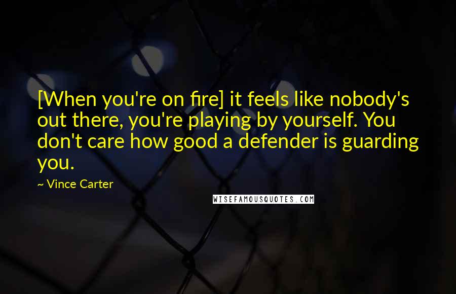 Vince Carter Quotes: [When you're on fire] it feels like nobody's out there, you're playing by yourself. You don't care how good a defender is guarding you.