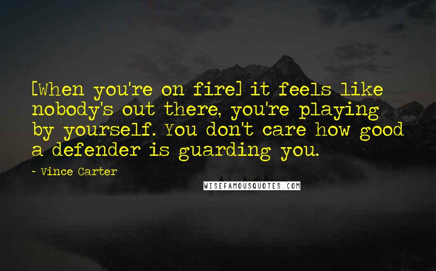 Vince Carter Quotes: [When you're on fire] it feels like nobody's out there, you're playing by yourself. You don't care how good a defender is guarding you.