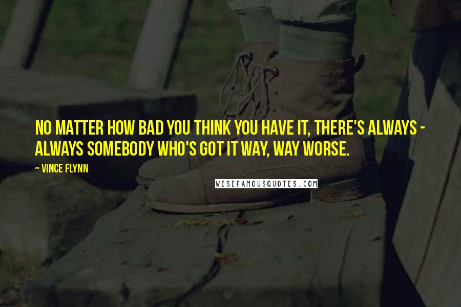 Vince Flynn Quotes: No matter how bad you think you have it, there's always - always somebody who's got it way, way worse.