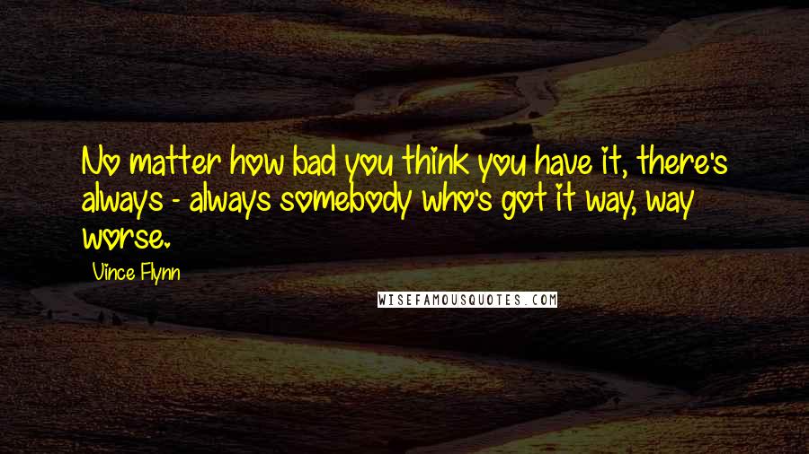 Vince Flynn Quotes: No matter how bad you think you have it, there's always - always somebody who's got it way, way worse.