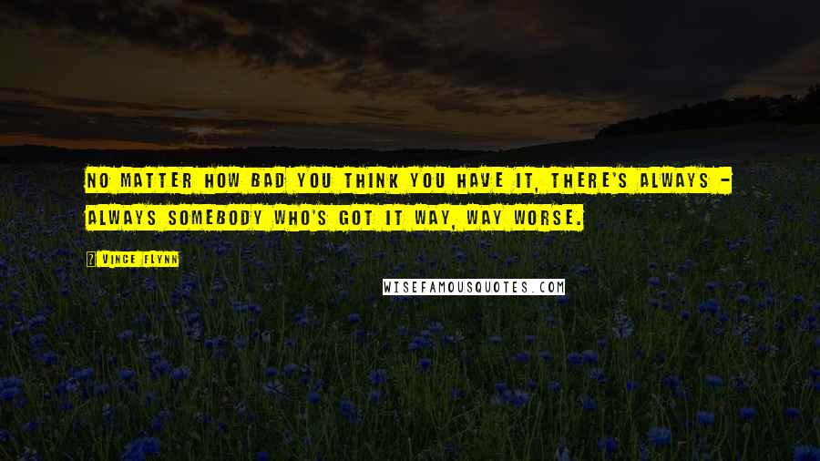 Vince Flynn Quotes: No matter how bad you think you have it, there's always - always somebody who's got it way, way worse.