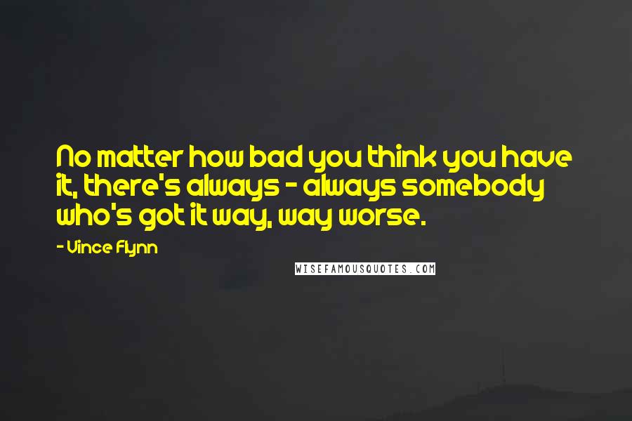 Vince Flynn Quotes: No matter how bad you think you have it, there's always - always somebody who's got it way, way worse.