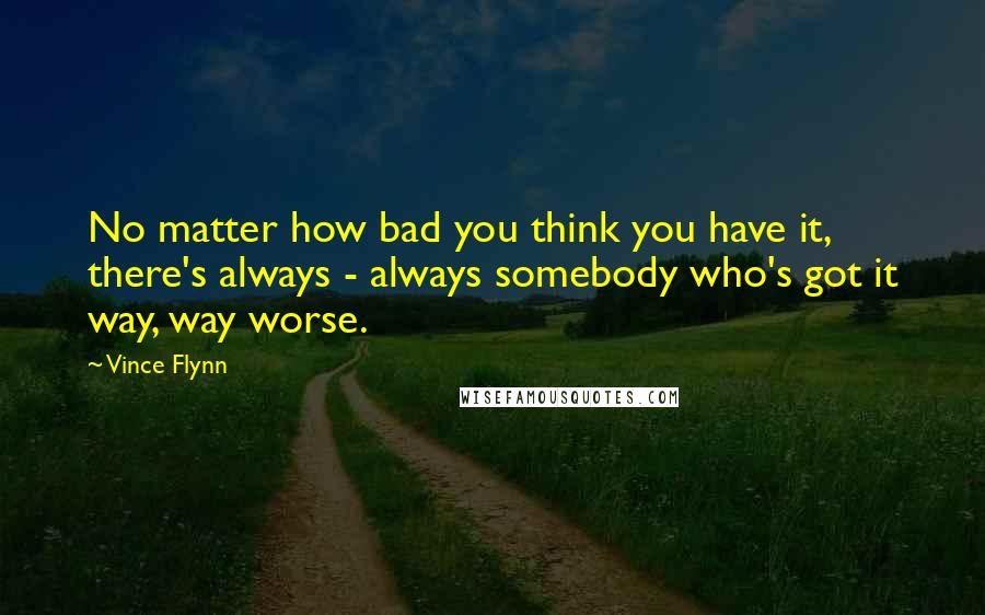 Vince Flynn Quotes: No matter how bad you think you have it, there's always - always somebody who's got it way, way worse.