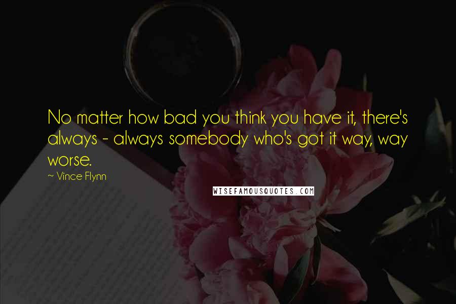 Vince Flynn Quotes: No matter how bad you think you have it, there's always - always somebody who's got it way, way worse.