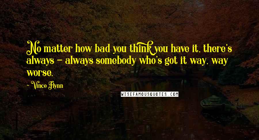 Vince Flynn Quotes: No matter how bad you think you have it, there's always - always somebody who's got it way, way worse.