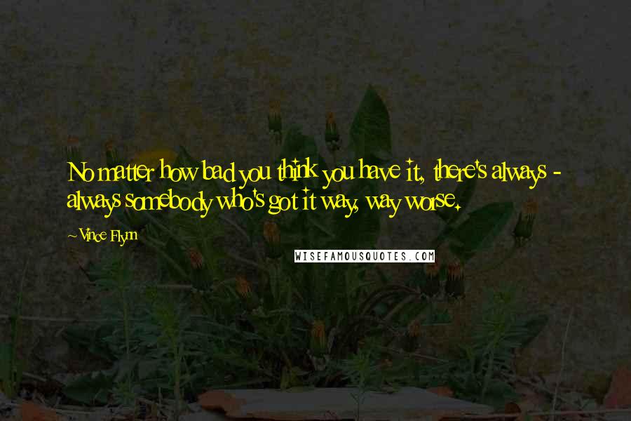 Vince Flynn Quotes: No matter how bad you think you have it, there's always - always somebody who's got it way, way worse.
