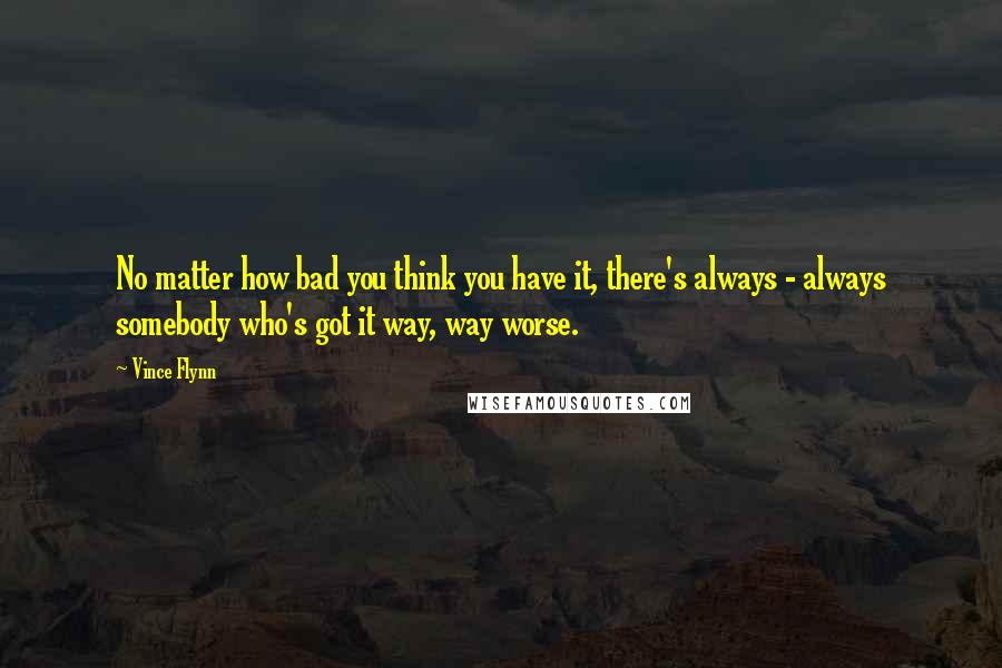 Vince Flynn Quotes: No matter how bad you think you have it, there's always - always somebody who's got it way, way worse.