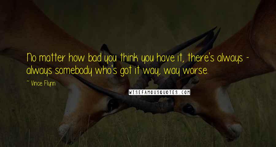 Vince Flynn Quotes: No matter how bad you think you have it, there's always - always somebody who's got it way, way worse.