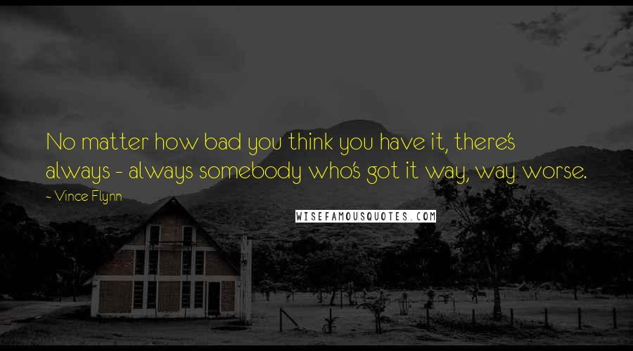 Vince Flynn Quotes: No matter how bad you think you have it, there's always - always somebody who's got it way, way worse.