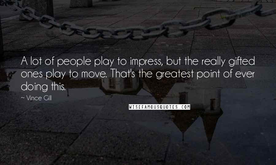 Vince Gill Quotes: A lot of people play to impress, but the really gifted ones play to move. That's the greatest point of ever doing this.