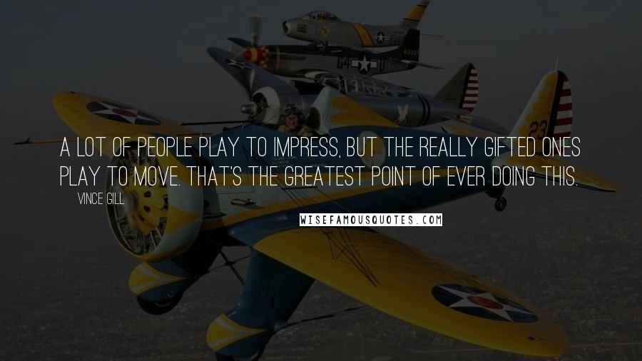 Vince Gill Quotes: A lot of people play to impress, but the really gifted ones play to move. That's the greatest point of ever doing this.