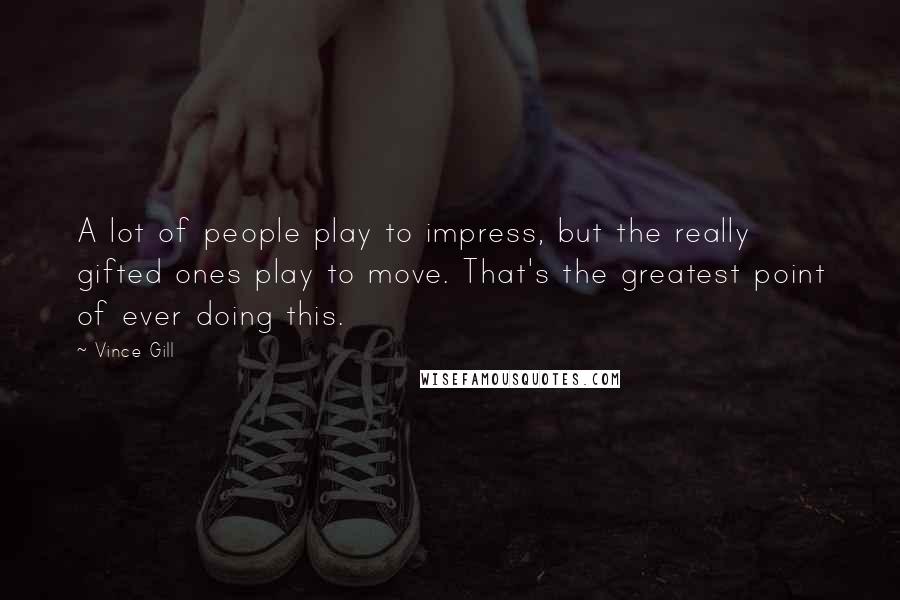 Vince Gill Quotes: A lot of people play to impress, but the really gifted ones play to move. That's the greatest point of ever doing this.