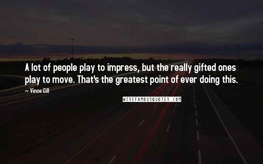 Vince Gill Quotes: A lot of people play to impress, but the really gifted ones play to move. That's the greatest point of ever doing this.