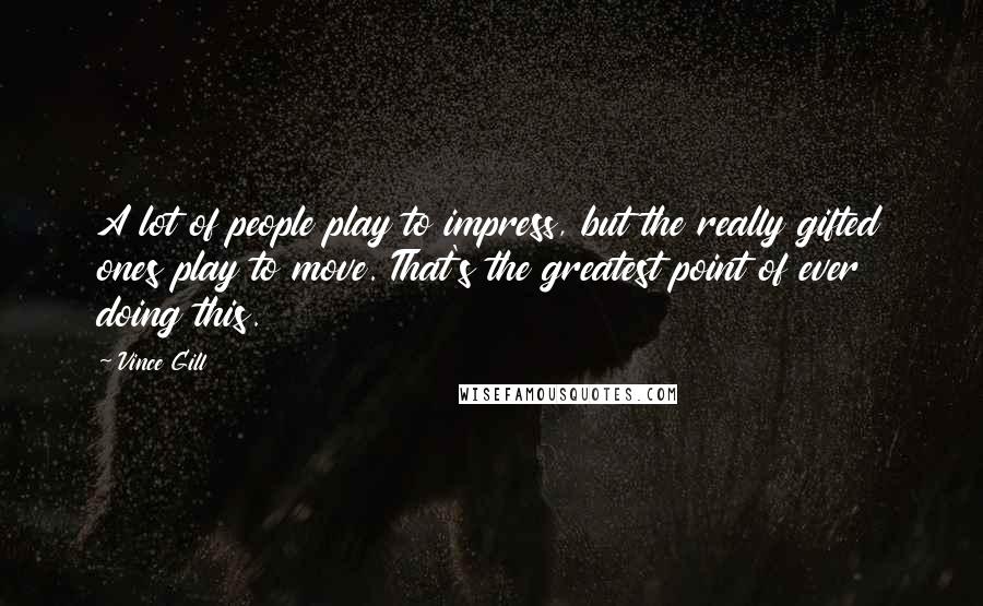 Vince Gill Quotes: A lot of people play to impress, but the really gifted ones play to move. That's the greatest point of ever doing this.