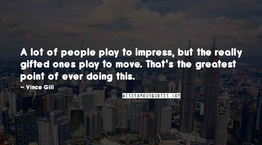 Vince Gill Quotes: A lot of people play to impress, but the really gifted ones play to move. That's the greatest point of ever doing this.