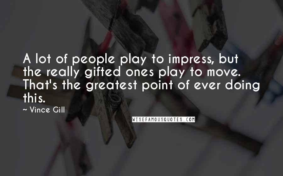Vince Gill Quotes: A lot of people play to impress, but the really gifted ones play to move. That's the greatest point of ever doing this.