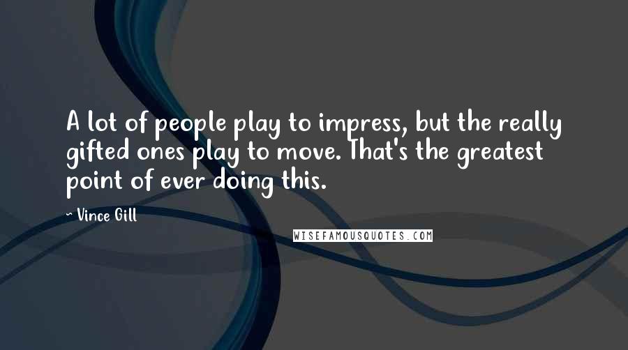 Vince Gill Quotes: A lot of people play to impress, but the really gifted ones play to move. That's the greatest point of ever doing this.