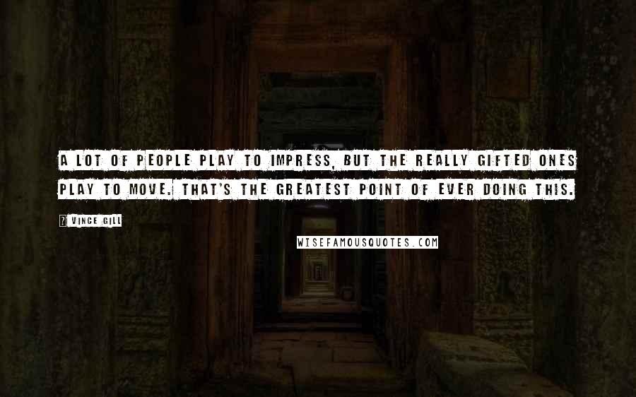 Vince Gill Quotes: A lot of people play to impress, but the really gifted ones play to move. That's the greatest point of ever doing this.