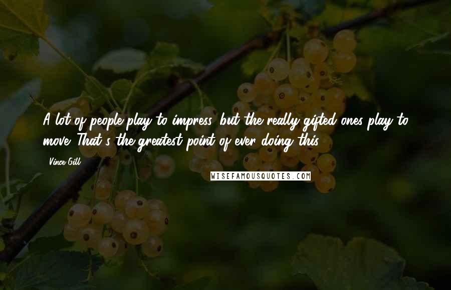 Vince Gill Quotes: A lot of people play to impress, but the really gifted ones play to move. That's the greatest point of ever doing this.