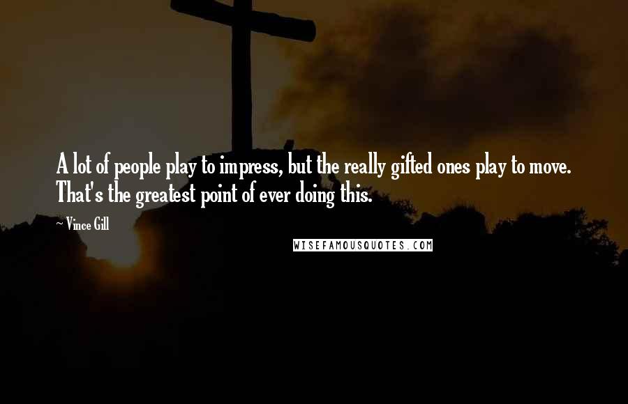 Vince Gill Quotes: A lot of people play to impress, but the really gifted ones play to move. That's the greatest point of ever doing this.